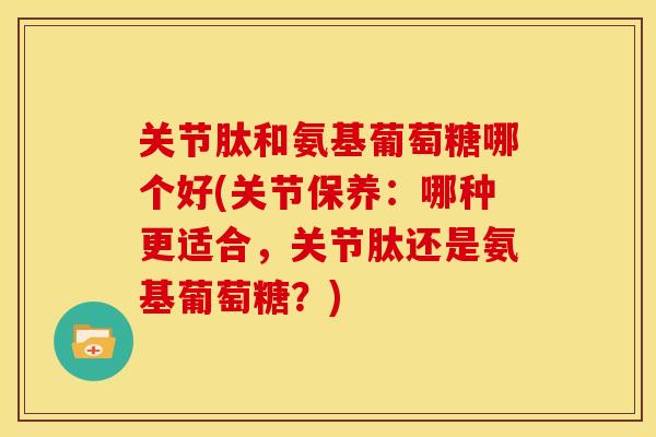 关节肽和氨基葡萄糖哪个好(关节保养：哪种更适合，关节肽还是氨基葡萄糖？)