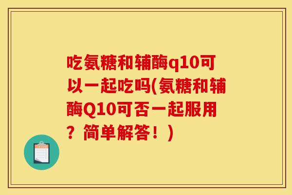 吃氨糖和辅酶q10可以一起吃吗(氨糖和辅酶Q10可否一起服用?简单解答!) 吃氨糖和辅酶q10可以一起吃吗(氨糖和辅酶Q10可否一起服用?简单解答!)