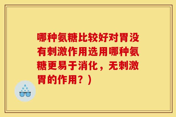 哪种氨糖比较好对胃没有刺激作用选用哪种氨糖更易于消化,无刺激胃的作用?) 哪种氨糖比较好对胃没有刺激作用选用哪种氨糖更易于消化,无刺激胃的作用?)