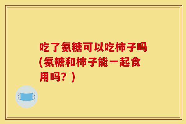 吃了氨糖可以吃柿子吗(氨糖和柿子能一起食用吗?) 吃了氨糖可以吃柿子吗(氨糖和柿子能一起食用吗?)