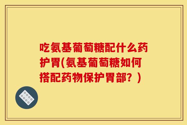 吃氨基葡萄糖配什么药护胃(氨基葡萄糖如何搭配保护胃部？)
