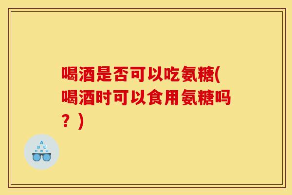 喝酒是否可以吃氨糖(喝酒时可以食用氨糖吗？)