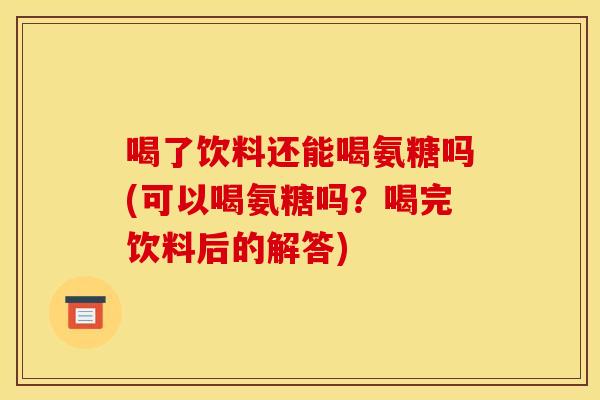 喝了饮料还能喝氨糖吗(可以喝氨糖吗?喝完饮料后的解答) 喝了饮料还能喝氨糖吗(可以喝氨糖吗?喝完饮料后的解答)