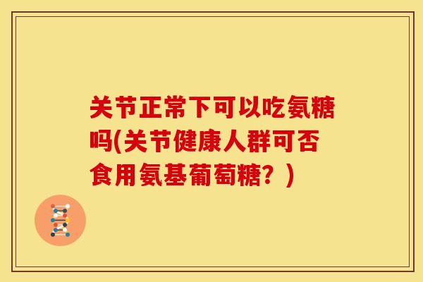 关节正常下可以吃氨糖吗(关节健康人群可否食用氨基葡萄糖？)