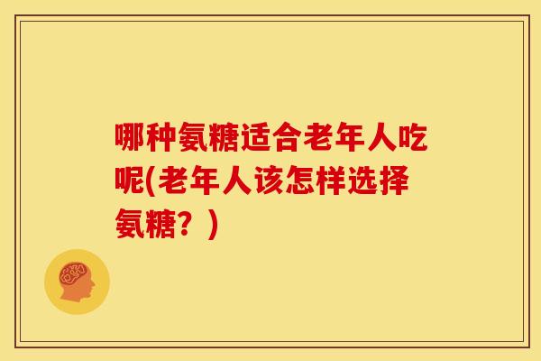 哪种氨糖适合老年人吃呢(老年人该怎样选择氨糖?) 哪种氨糖适合老年人吃呢(老年人该怎样选择氨糖?)