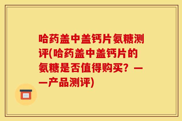 哈药盖中盖钙片氨糖测评(哈药盖中盖钙片的氨糖是否值得购买?——产品测评) 哈药盖中盖钙片氨糖测评(哈药盖中盖钙片的氨糖是否值得购买?——产品测评)