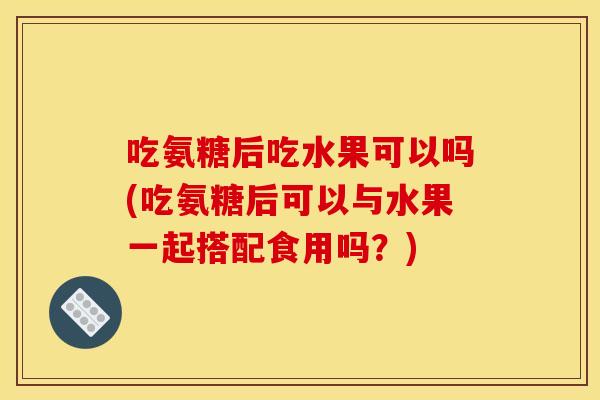 吃氨糖后吃水果可以吗(吃氨糖后可以与水果一起搭配食用吗?) 吃氨糖后吃水果可以吗(吃氨糖后可以与水果一起搭配食用吗?)