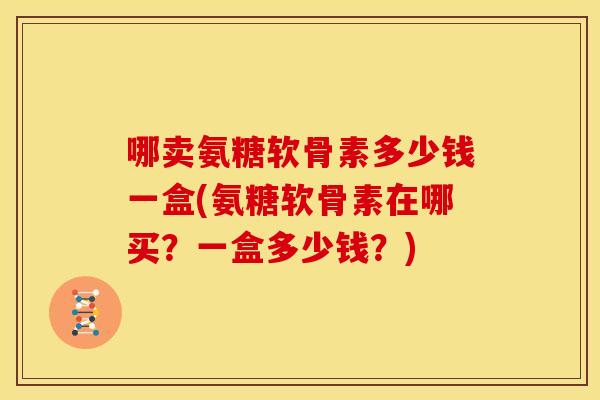 哪卖氨糖软骨素多少钱一盒(氨糖软骨素在哪买?一盒多少钱?) 哪卖氨糖软骨素多少钱一盒(氨糖软骨素在哪买?一盒多少钱?)