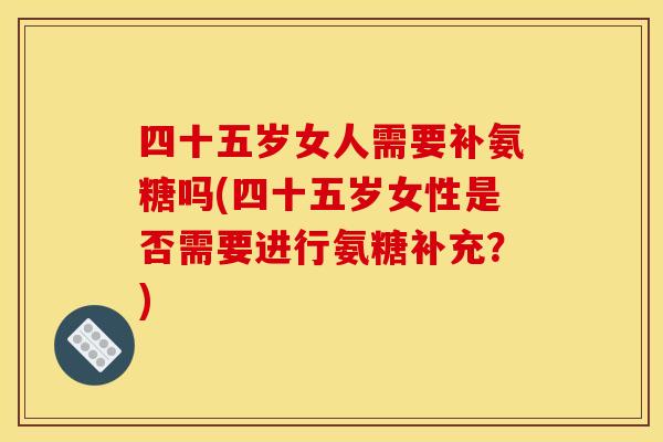 四十五岁女人需要补氨糖吗(四十五岁女性是否需要进行氨糖补充?) 四十五岁女人需要补氨糖吗(四十五岁女性是否需要进行氨糖补充?)