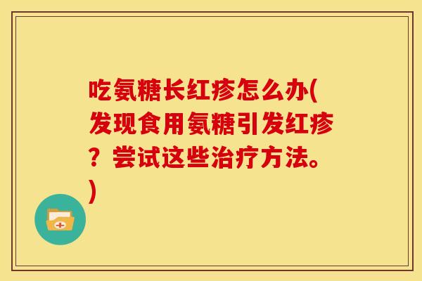 吃氨糖长红疹怎么办(发现食用氨糖引发红疹？尝试这些方法。)