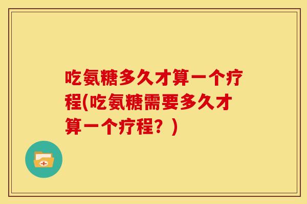 吃氨糖多久才算一个疗程(吃氨糖需要多久才算一个疗程？)