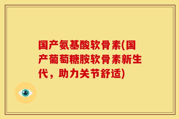 国产氨基酸软骨素(国产葡萄糖胺软骨素新生代,助力关节舒适) 国产氨基酸软骨素(国产葡萄糖胺软骨素新生代,助力关节舒适)