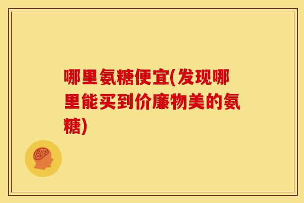 哪里氨糖便宜(发现哪里能买到价廉物美的氨糖) 哪里氨糖便宜(发现哪里能买到价廉物美的氨糖)