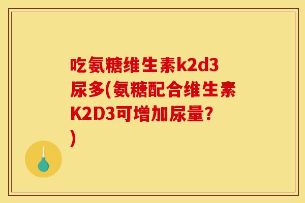 吃氨糖维生素k2d3尿多(氨糖配合维生素K2D3可增加尿量？)