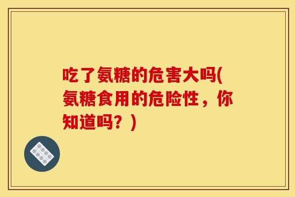 吃了氨糖的危害大吗(氨糖食用的危险性,你知道吗?) 吃了氨糖的危害大吗(氨糖食用的危险性,你知道吗?)