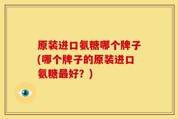 原装进口氨糖哪个牌子(哪个牌子的原装进口氨糖好?) 原装进口氨糖哪个牌子(哪个牌子的原装进口氨糖好?)
