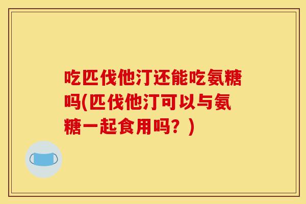 吃匹伐他汀还能吃氨糖吗(匹伐他汀可以与氨糖一起食用吗?) 吃匹伐他汀还能吃氨糖吗(匹伐他汀可以与氨糖一起食用吗?)