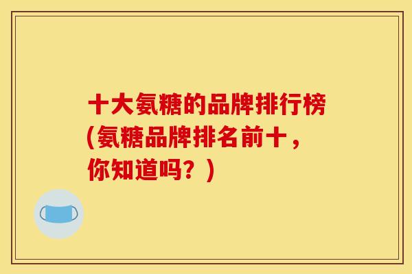 十大氨糖的品牌排行榜(氨糖品牌排名前十,你知道吗?) 十大氨糖的品牌排行榜(氨糖品牌排名前十,你知道吗?)