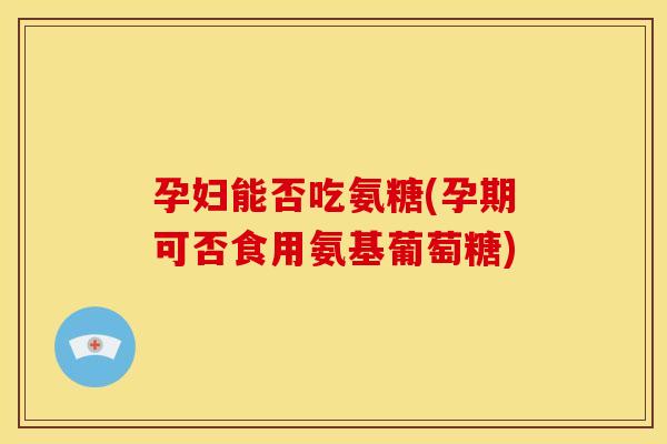 孕妇能否吃氨糖(孕期可否食用氨基葡萄糖) 孕妇能否吃氨糖(孕期可否食用氨基葡萄糖)