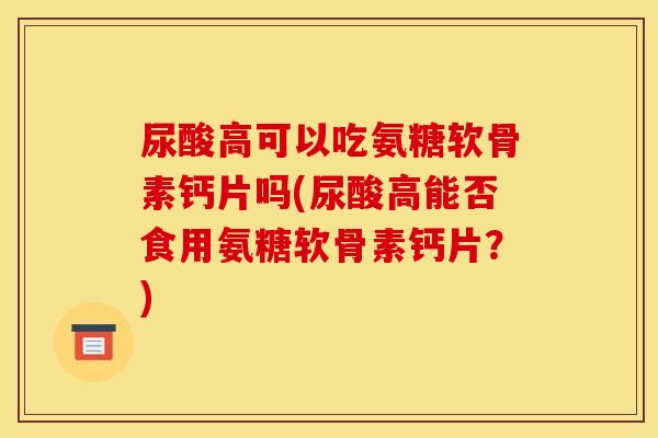 尿酸高可以吃氨糖软骨素钙片吗(尿酸高能否食用氨糖软骨素钙片？)