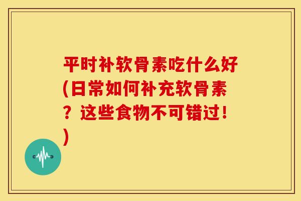 平时补软骨素吃什么好(日常如何补充软骨素？这些食物不可错过！)