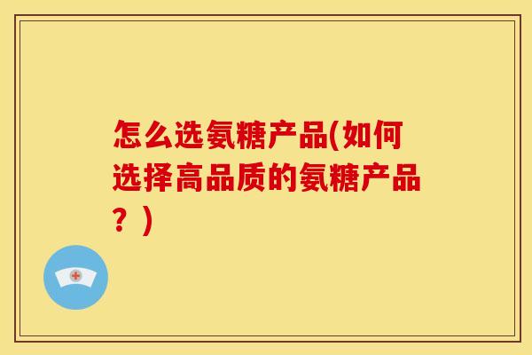 怎么选氨糖产品(如何选择高品质的氨糖产品？)