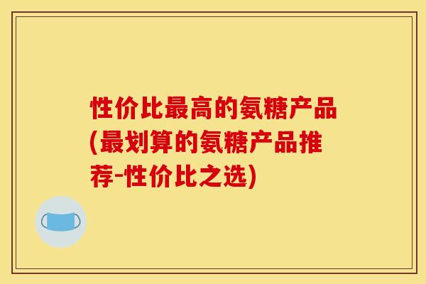性价比高的氨糖产品(划算的氨糖产品推荐-性价比之选) 性价比高的氨糖产品(划算的氨糖产品推荐-性价比之选)