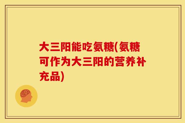 大三阳能吃氨糖(氨糖可作为大三阳的营养补充品) 大三阳能吃氨糖(氨糖可作为大三阳的营养补充品)