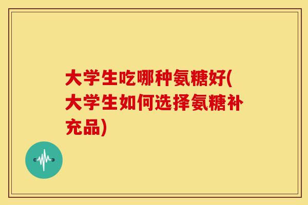 大学生吃哪种氨糖好(大学生如何选择氨糖补充品)