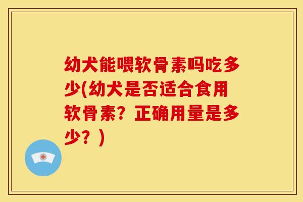 幼犬能喂软骨素吗吃多少(幼犬是否适合食用软骨素？正确用量是多少？)