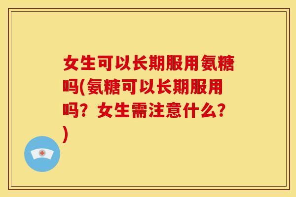 女生可以长期服用氨糖吗(氨糖可以长期服用吗？女生需注意什么？)