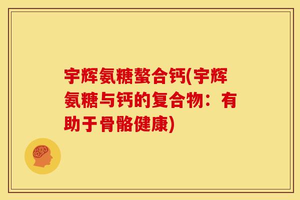 宇辉氨糖螯合钙(宇辉氨糖与钙的复合物:有助于骨骼健康) 宇辉氨糖螯合钙(宇辉氨糖与钙的复合物:有助于骨骼健康)
