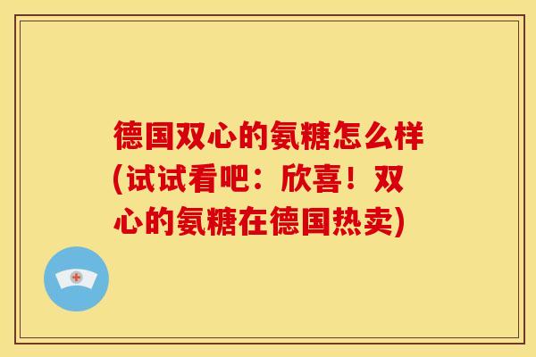 德国双心的氨糖怎么样(试试看吧:欣喜!双心的氨糖在德国热卖) 德国双心的氨糖怎么样(试试看吧:欣喜!双心的氨糖在德国热卖)
