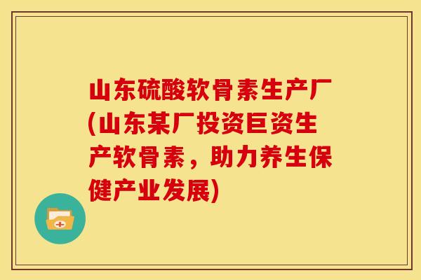 山东硫酸软骨素生产厂(山东某厂投资巨资生产软骨素,助力养生保健产业发展) 山东硫酸软骨素生产厂(山东某厂投资巨资生产软骨素,助力养生保健产业发展)