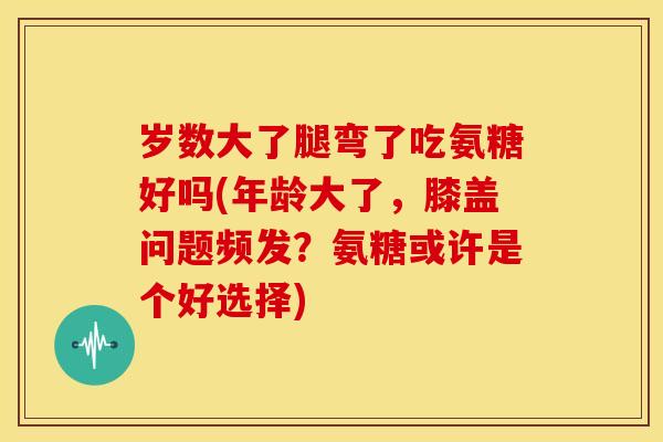 岁数大了腿弯了吃氨糖好吗(年龄大了,膝盖问题频发?氨糖或许是个好选择) 岁数大了腿弯了吃氨糖好吗(年龄大了,膝盖问题频发?氨糖或许是个好选择)