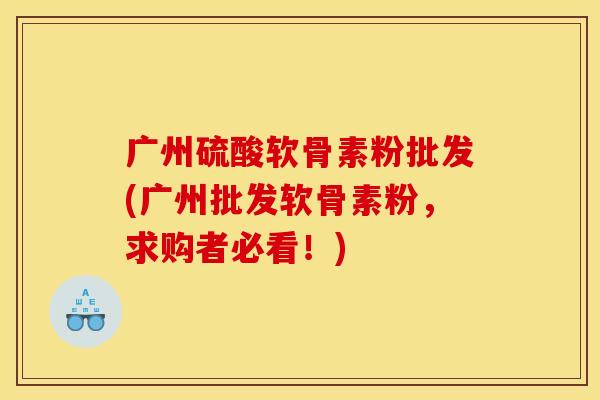 广州硫酸软骨素粉批发(广州批发软骨素粉，求购者必看！)