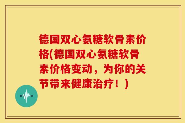 德国双心氨糖软骨素价格(德国双心氨糖软骨素价格变动,为你的关节带来健康!) 德国双心氨糖软骨素价格(德国双心氨糖软骨素价格变动,为你的关节带来健康!)