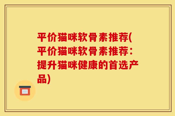 平价猫咪软骨素推荐(平价猫咪软骨素推荐:提升猫咪健康的首选产品) 平价猫咪软骨素推荐(平价猫咪软骨素推荐:提升猫咪健康的首选产品)