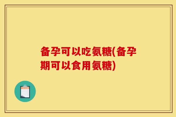 备孕可以吃氨糖(备孕期可以食用氨糖)
