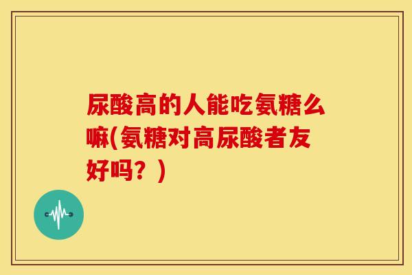 尿酸高的人能吃氨糖么嘛(氨糖对高尿酸者友好吗?) 尿酸高的人能吃氨糖么嘛(氨糖对高尿酸者友好吗?)