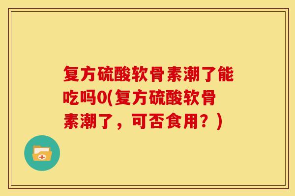 复方硫酸软骨素潮了能吃吗0(复方硫酸软骨素潮了,可否食用?) 复方硫酸软骨素潮了能吃吗0(复方硫酸软骨素潮了,可否食用?)
