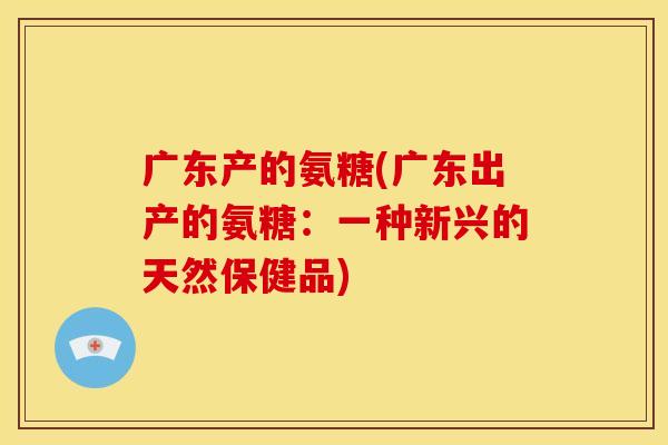 广东产的氨糖(广东出产的氨糖:一种新兴的天然保健品) 广东产的氨糖(广东出产的氨糖:一种新兴的天然保健品)