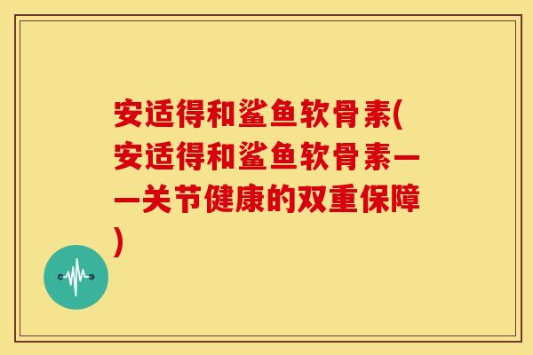 安适得和鲨鱼软骨素(安适得和鲨鱼软骨素——关节健康的双重保障) 安适得和鲨鱼软骨素(安适得和鲨鱼软骨素——关节健康的双重保障)