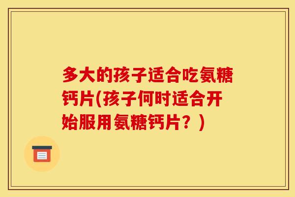 多大的孩子适合吃氨糖钙片(孩子何时适合开始服用氨糖钙片?) 多大的孩子适合吃氨糖钙片(孩子何时适合开始服用氨糖钙片?)