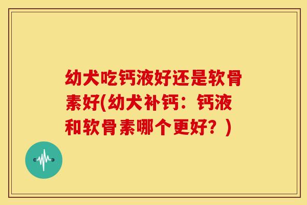 幼犬吃钙液好还是软骨素好(幼犬补钙：钙液和软骨素哪个更好？)