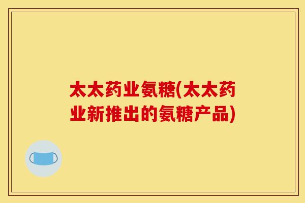 太太药业氨糖(太太药业新推出的氨糖产品) 太太药业氨糖(太太药业新推出的氨糖产品)
