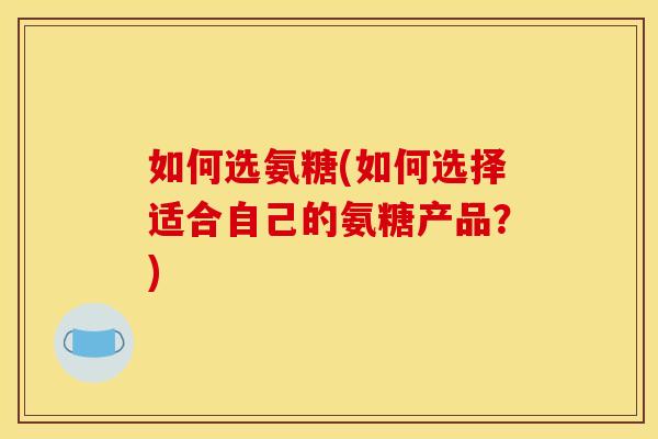 如何选氨糖(如何选择适合自己的氨糖产品?) 如何选氨糖(如何选择适合自己的氨糖产品?)