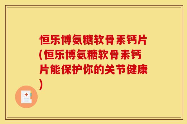 恒乐博氨糖软骨素钙片(恒乐博氨糖软骨素钙片能保护你的关节健康)