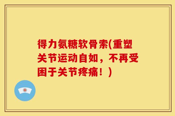 得力氨糖软骨索(重塑关节运动自如，不再受困于关节！)