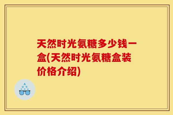 天然时光氨糖多少钱一盒(天然时光氨糖盒装价格介绍) 天然时光氨糖多少钱一盒(天然时光氨糖盒装价格介绍)